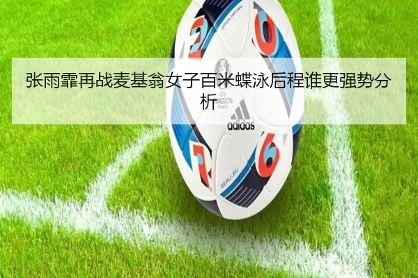 张雨霏再战麦基翁女子百米蝶泳后程谁更强势分析